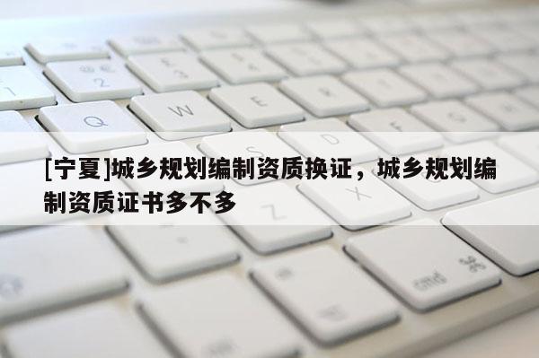 [寧夏]城鄉規劃編制資質換證，城鄉規劃編制資質證書多不多