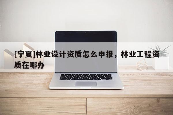 [寧夏]林業(yè)設(shè)計資質(zhì)怎么申報，林業(yè)工程資質(zhì)在哪辦
