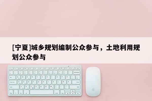 [寧夏]城鄉(xiāng)規(guī)劃編制公眾參與，土地利用規(guī)劃公眾參與