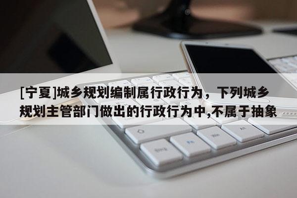 [寧夏]城鄉規劃編制屬行政行為，下列城鄉規劃主管部門做出的行政行為中,不屬于抽象