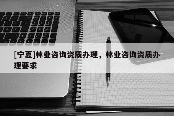[寧夏]林業咨詢資質辦理，林業咨詢資質辦理要求
