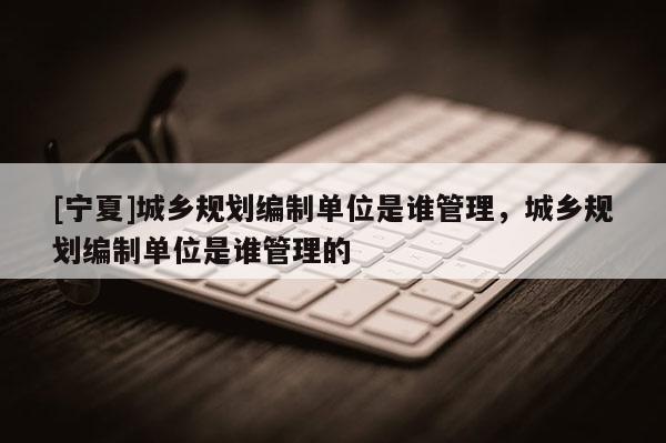 [寧夏]城鄉(xiāng)規(guī)劃編制單位是誰管理，城鄉(xiāng)規(guī)劃編制單位是誰管理的