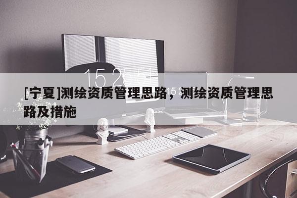 [寧夏]測(cè)繪資質(zhì)管理思路，測(cè)繪資質(zhì)管理思路及措施