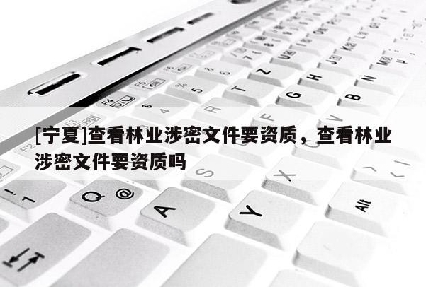 [寧夏]查看林業(yè)涉密文件要資質(zhì)，查看林業(yè)涉密文件要資質(zhì)嗎