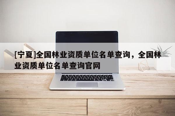 [寧夏]全國林業資質單位名單查詢，全國林業資質單位名單查詢官網
