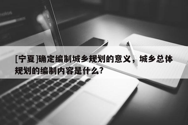 [寧夏]確定編制城鄉規劃的意義，城鄉總體規劃的編制內容是什么?