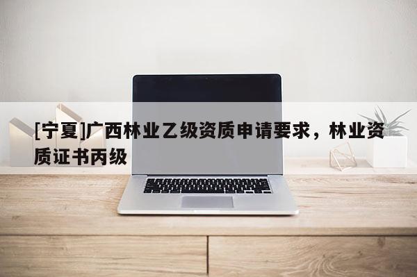 [寧夏]廣西林業乙級資質申請要求，林業資質證書丙級