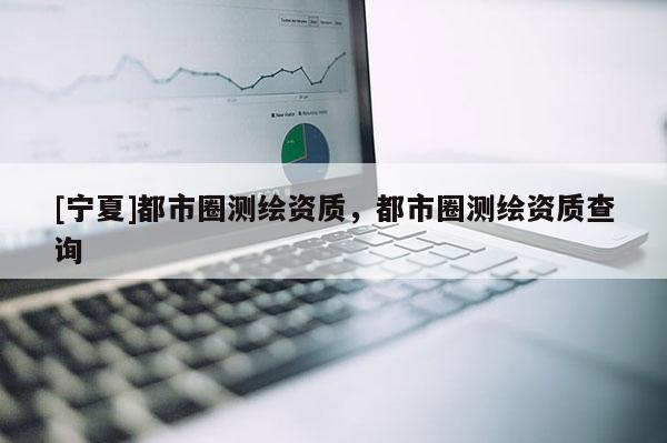 [寧夏]都市圈測繪資質(zhì)，都市圈測繪資質(zhì)查詢