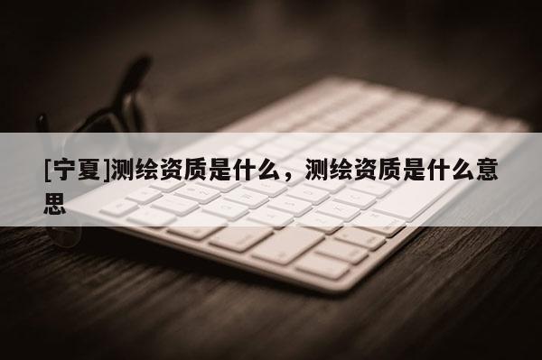 [寧夏]測繪資質是什么，測繪資質是什么意思