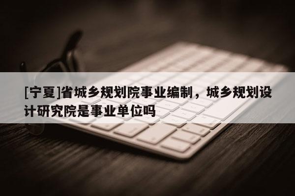 [寧夏]省城鄉規劃院事業編制，城鄉規劃設計研究院是事業單位嗎