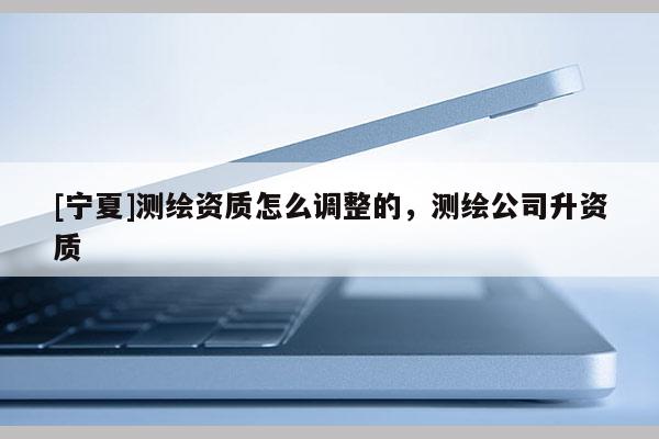 [寧夏]測繪資質怎么調整的，測繪公司升資質