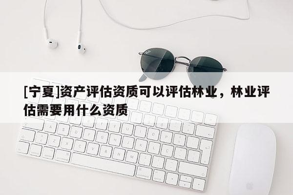 [寧夏]資產評估資質可以評估林業，林業評估需要用什么資質