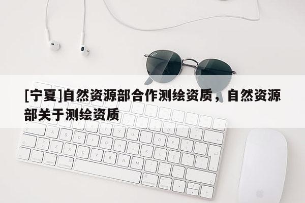 [寧夏]自然資源部合作測繪資質，自然資源部關于測繪資質
