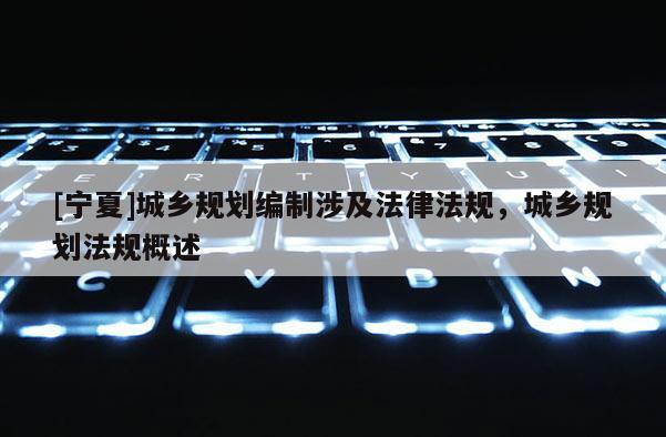 [寧夏]城鄉(xiāng)規(guī)劃編制涉及法律法規(guī)，城鄉(xiāng)規(guī)劃法規(guī)概述