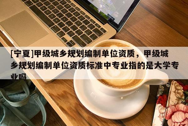 [寧夏]甲級城鄉規劃編制單位資質，甲級城鄉規劃編制單位資質標準中專業指的是大學專業嗎
