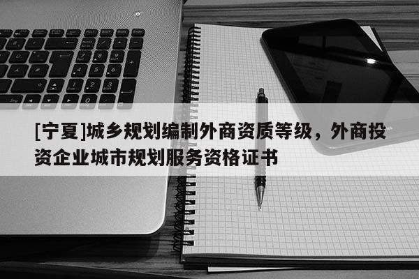 [寧夏]城鄉規劃編制外商資質等級，外商投資企業城市規劃服務資格證書