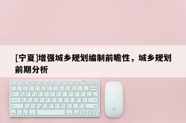 [寧夏]增強城鄉規劃編制前瞻性，城鄉規劃前期分析