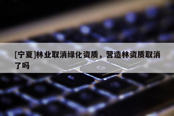 [寧夏]林業(yè)取消綠化資質(zhì)，營(yíng)造林資質(zhì)取消了嗎