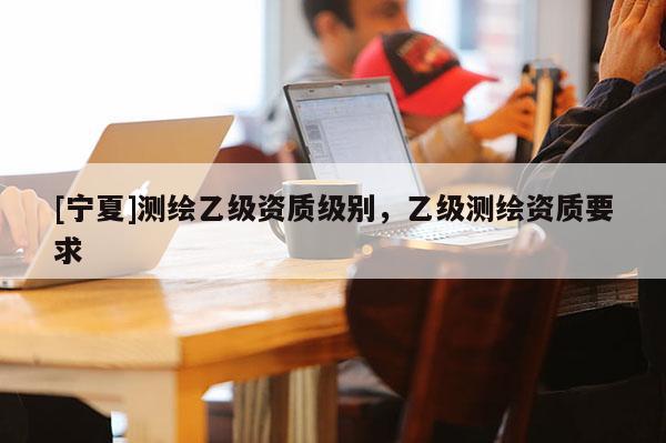 [寧夏]測繪乙級資質級別，乙級測繪資質要求