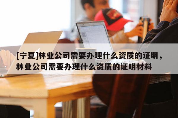 [寧夏]林業公司需要辦理什么資質的證明，林業公司需要辦理什么資質的證明材料