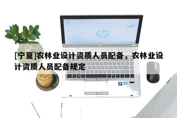 [寧夏]農(nóng)林業(yè)設(shè)計(jì)資質(zhì)人員配備，農(nóng)林業(yè)設(shè)計(jì)資質(zhì)人員配備規(guī)定