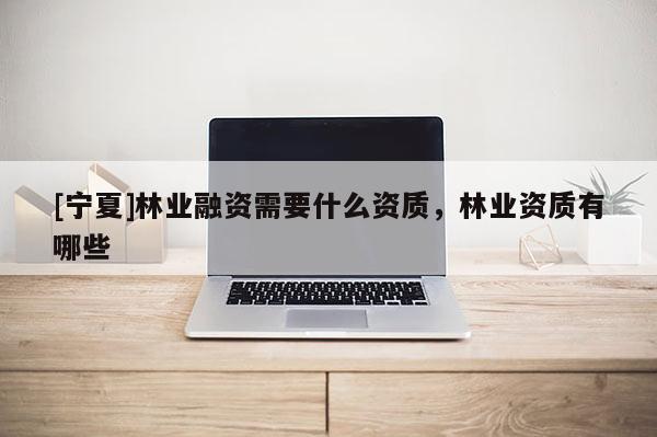 [寧夏]林業(yè)融資需要什么資質(zhì)，林業(yè)資質(zhì)有哪些