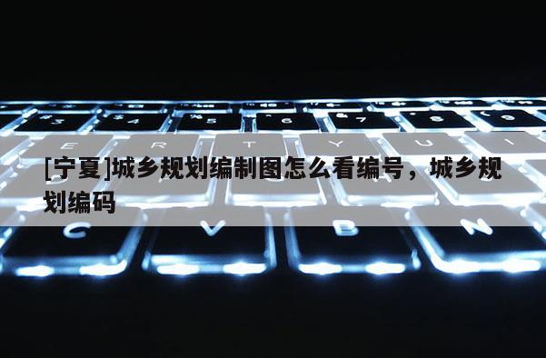 [寧夏]城鄉(xiāng)規(guī)劃編制圖怎么看編號，城鄉(xiāng)規(guī)劃編碼