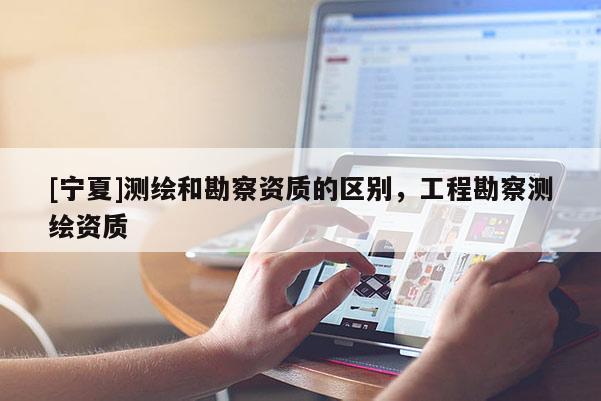 [寧夏]測繪和勘察資質的區別，工程勘察測繪資質