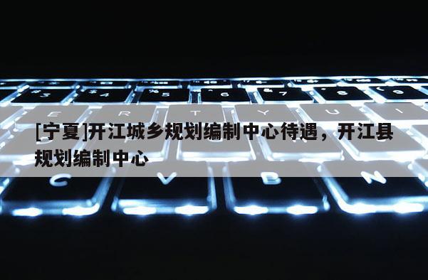 [寧夏]開江城鄉(xiāng)規(guī)劃編制中心待遇，開江縣規(guī)劃編制中心