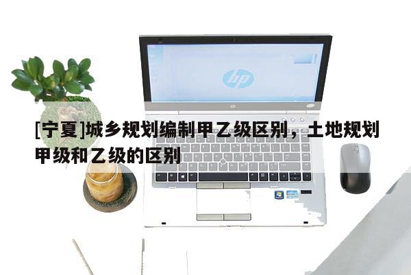 [寧夏]城鄉規劃編制甲乙級區別，土地規劃甲級和乙級的區別