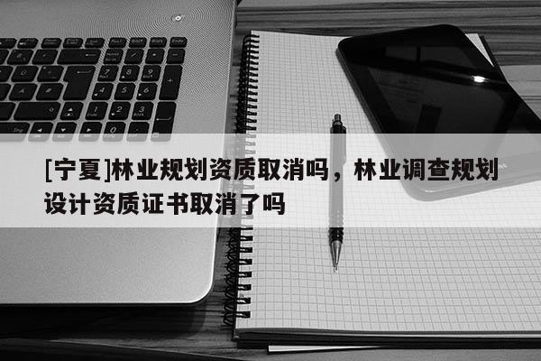 [寧夏]林業規劃資質取消嗎，林業調查規劃設計資質證書取消了嗎