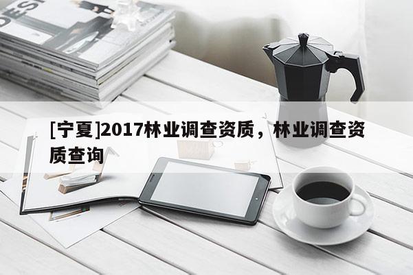 [寧夏]2017林業調查資質，林業調查資質查詢