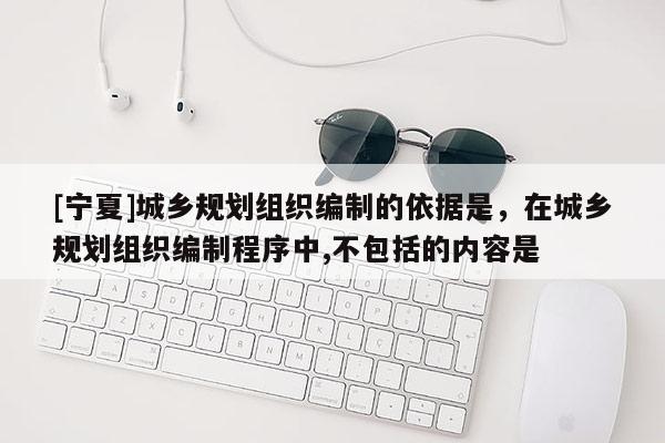 [寧夏]城鄉規劃組織編制的依據是，在城鄉規劃組織編制程序中,不包括的內容是