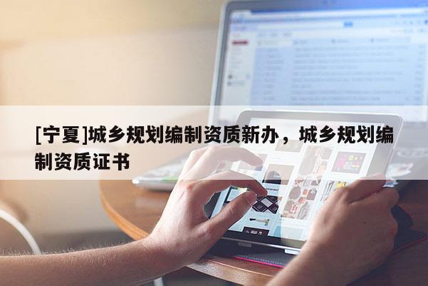 [寧夏]城鄉(xiāng)規(guī)劃編制資質(zhì)新辦，城鄉(xiāng)規(guī)劃編制資質(zhì)證書