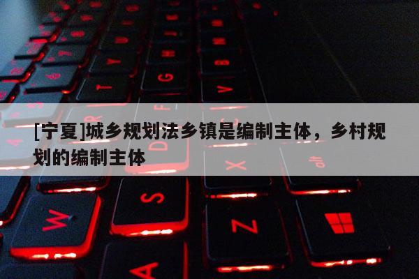 [寧夏]城鄉規劃法鄉鎮是編制主體，鄉村規劃的編制主體