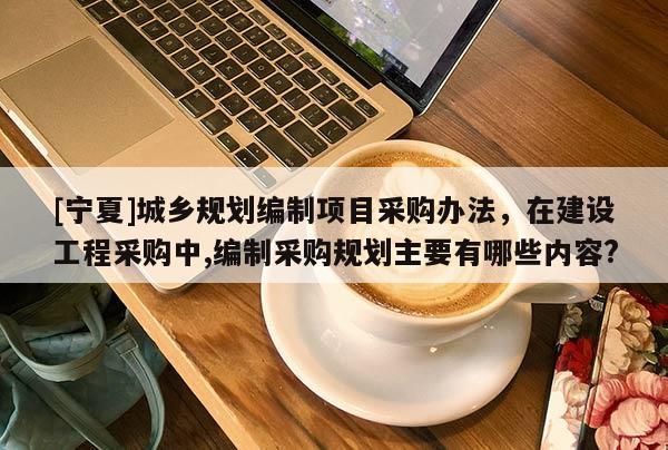 [寧夏]城鄉(xiāng)規(guī)劃編制項目采購辦法，在建設工程采購中,編制采購規(guī)劃主要有哪些內容?