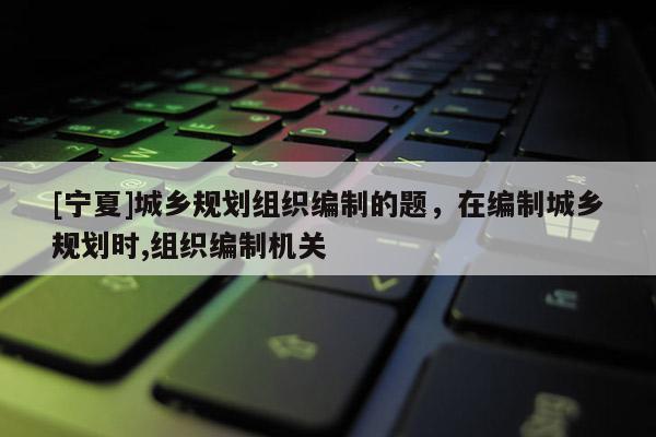 [寧夏]城鄉規劃組織編制的題，在編制城鄉規劃時,組織編制機關