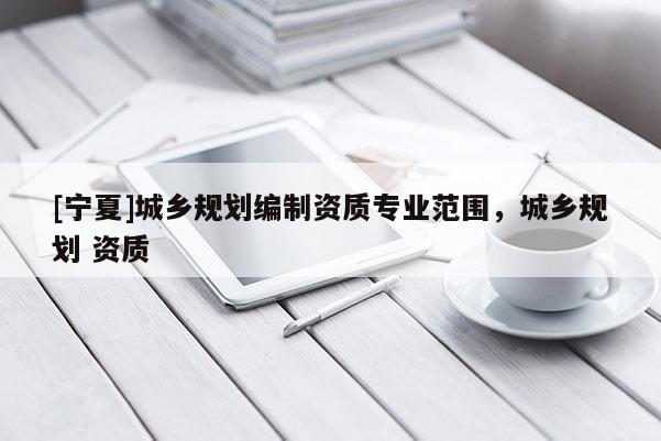 [寧夏]城鄉(xiāng)規(guī)劃編制資質(zhì)專業(yè)范圍，城鄉(xiāng)規(guī)劃 資質(zhì)