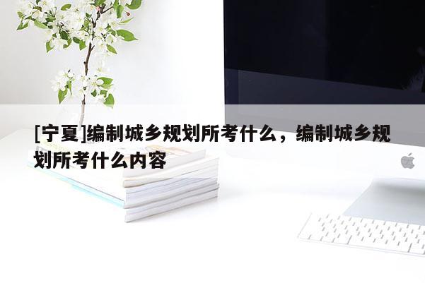 [寧夏]編制城鄉(xiāng)規(guī)劃所考什么，編制城鄉(xiāng)規(guī)劃所考什么內(nèi)容