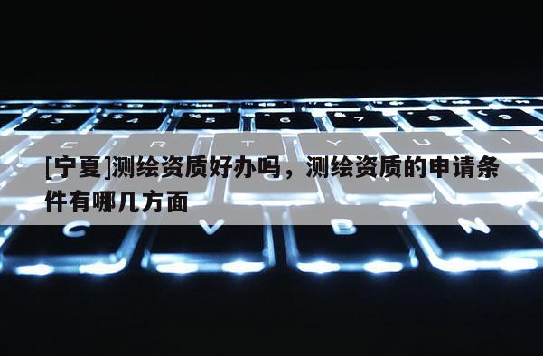 [寧夏]測繪資質好辦嗎，測繪資質的申請條件有哪幾方面