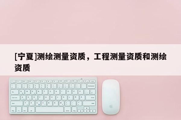 [寧夏]測(cè)繪測(cè)量資質(zhì)，工程測(cè)量資質(zhì)和測(cè)繪資質(zhì)