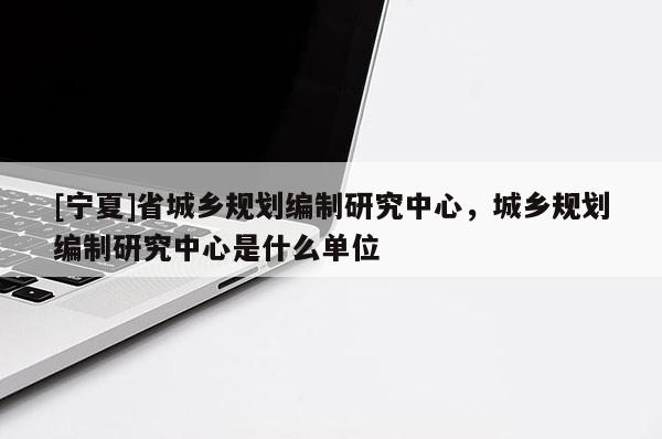 [寧夏]省城鄉規劃編制研究中心，城鄉規劃編制研究中心是什么單位