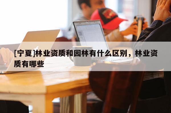 [寧夏]林業資質和園林有什么區別，林業資質有哪些