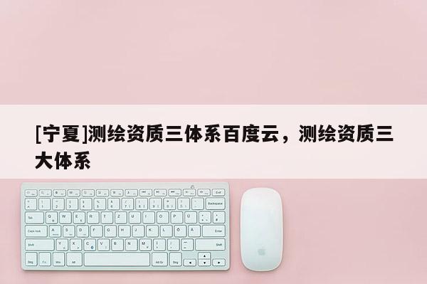 [寧夏]測繪資質(zhì)三體系百度云，測繪資質(zhì)三大體系