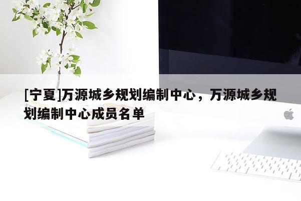 [寧夏]萬源城鄉(xiāng)規(guī)劃編制中心，萬源城鄉(xiāng)規(guī)劃編制中心成員名單
