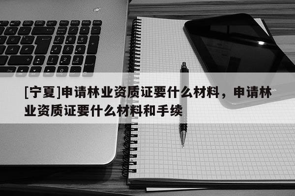 [寧夏]申請林業資質證要什么材料，申請林業資質證要什么材料和手續