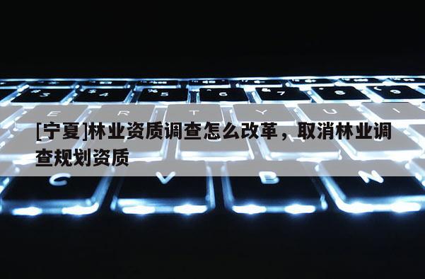 [寧夏]林業(yè)資質(zhì)調(diào)查怎么改革，取消林業(yè)調(diào)查規(guī)劃資質(zhì)