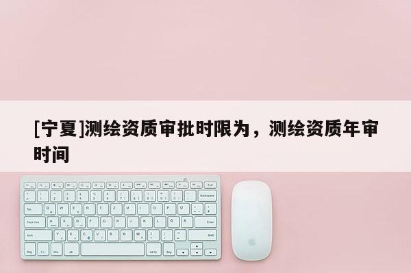 [寧夏]測繪資質審批時限為，測繪資質年審時間