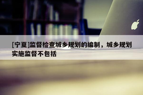 [寧夏]監督檢查城鄉規劃的編制，城鄉規劃實施監督不包括