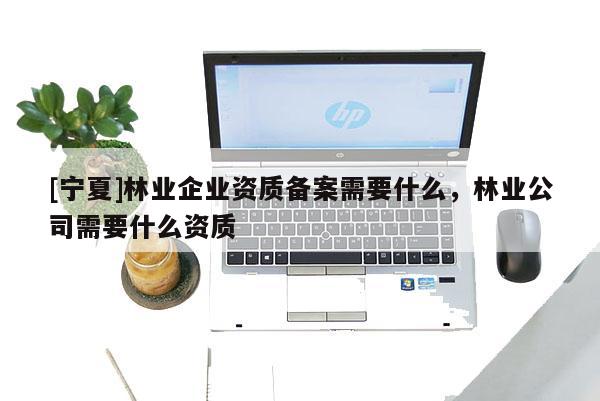 [寧夏]林業企業資質備案需要什么，林業公司需要什么資質